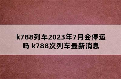 k788列车2023年7月会停运吗 k788次列车最新消息